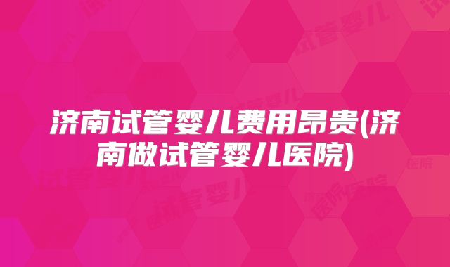 济南试管婴儿费用昂贵(济南做试管婴儿医院)