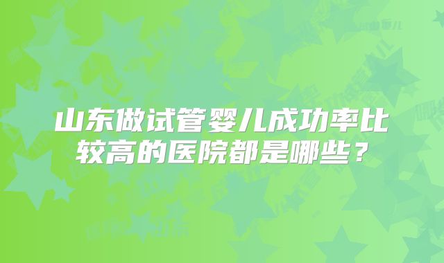 山东做试管婴儿成功率比较高的医院都是哪些?