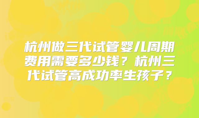 杭州做三代试管婴儿周期费用需要多少钱?杭州三代试管高成功率生孩子?