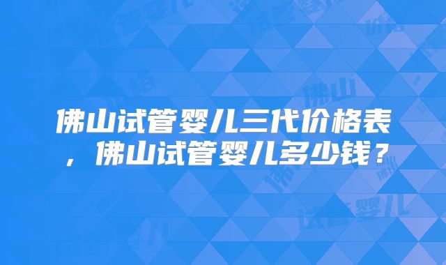 佛山试管婴儿三代价格表，佛山试管婴儿多少钱？