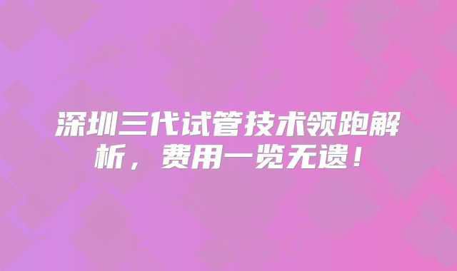 深圳三代试管技术领跑解析，费用一览无遗！