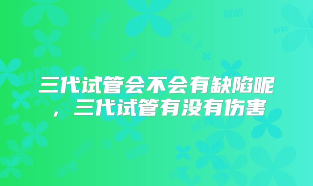 三代试管会不会有缺陷呢，三代试管有没有伤害