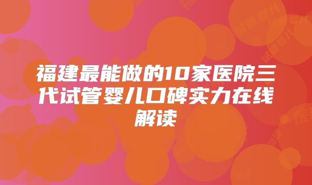 福建最能做的10家医院三代试管婴儿口碑实力在线解读