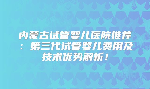内蒙古试管婴儿医院推荐：第三代试管婴儿费用及技术优势解析！