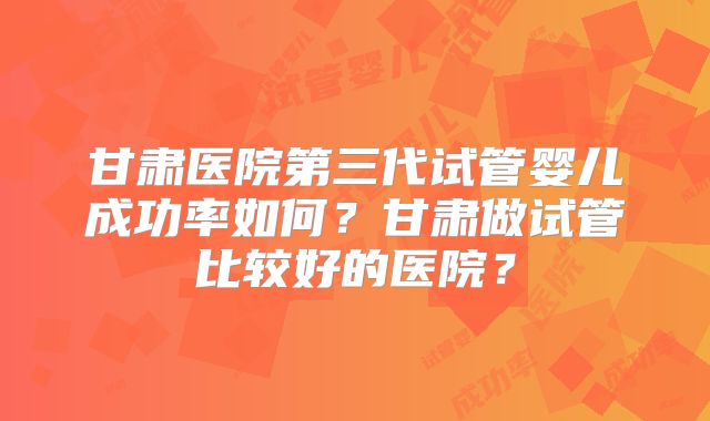 甘肃医院第三代试管婴儿成功率如何？甘肃做试管比较好的医院？