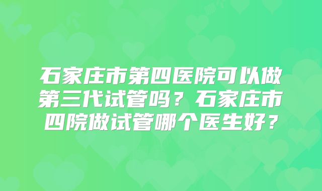 石家庄市第四医院可以做第三代试管吗?石家庄市四院做试管哪个医生好?