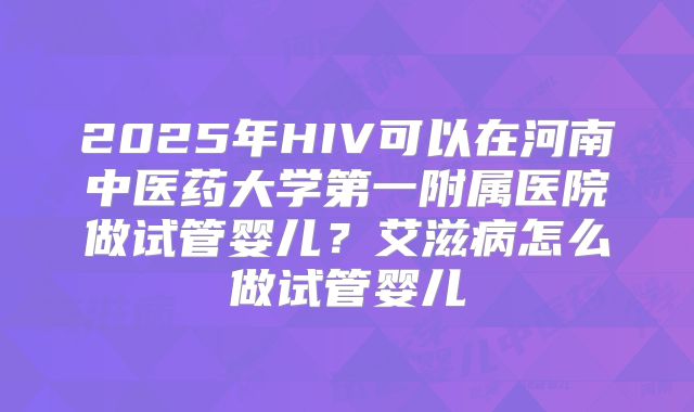 2025年HIV可以在河南中医药大学第一附属医院做试管婴儿？艾滋病怎么做试管婴儿