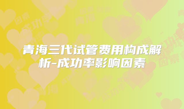 青海三代试管费用构成解析-成功率影响因素