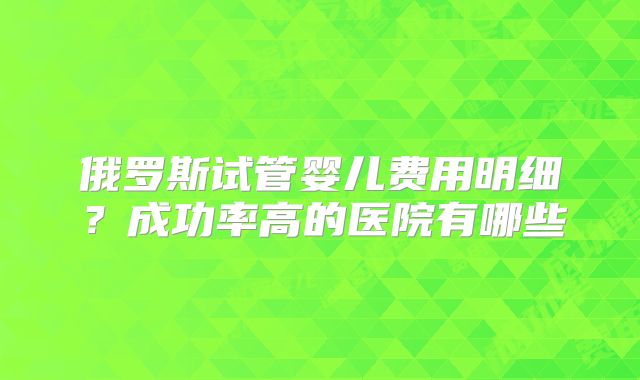 俄罗斯试管婴儿费用明细？成功率高的医院有哪些