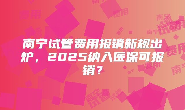 南宁试管费用报销新规出炉，2025纳入医保可报销？