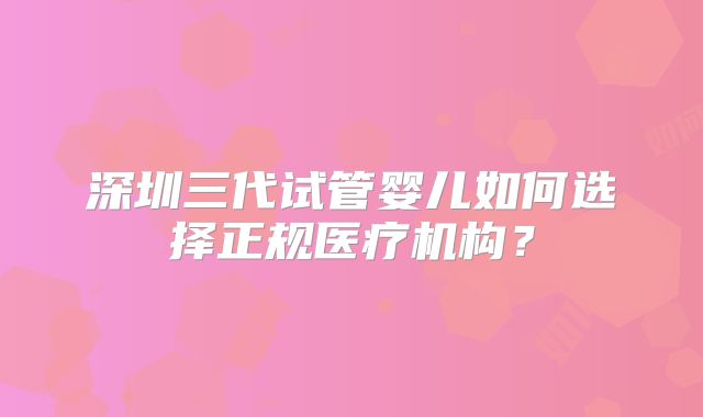 深圳三代试管婴儿如何选择正规医疗机构？