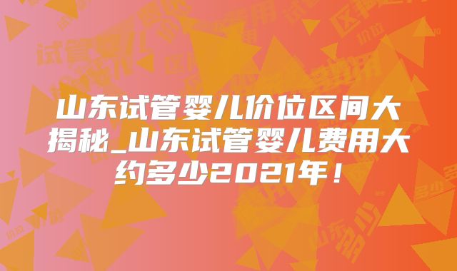 山东试管婴儿价位区间大揭秘_山东试管婴儿费用大约多少2021年！