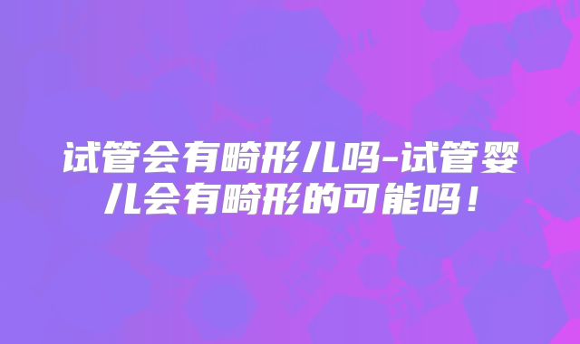 试管会有畸形儿吗-试管婴儿会有畸形的可能吗!