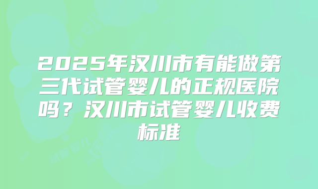2025年汉川市有能做第三代试管婴儿的正规医院吗?汉川市试管婴儿收费标准
