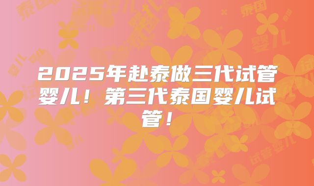 2025年赴泰做三代试管婴儿！第三代泰国婴儿试管！