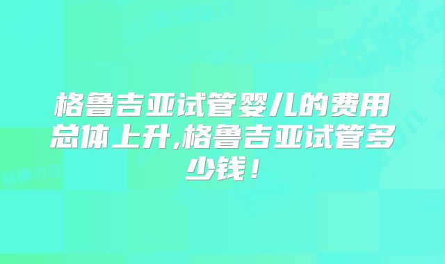 格鲁吉亚试管婴儿的费用总体上升,格鲁吉亚试管多少钱!