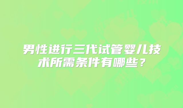男性进行三代试管婴儿技术所需条件有哪些?