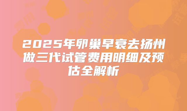 2025年卵巢早衰去扬州做三代试管费用明细及预估全解析