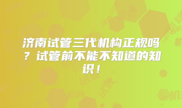 济南试管三代机构正规吗？试管前不能不知道的知识！