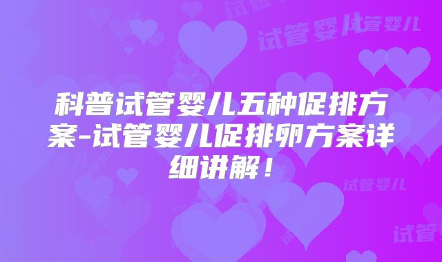 科普试管婴儿五种促排方案-试管婴儿促排卵方案详细讲解！