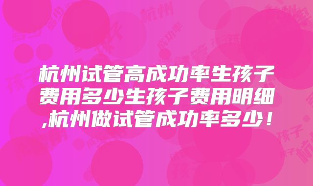 杭州试管高成功率生孩子费用多少生孩子费用明细,杭州做试管成功率多少！