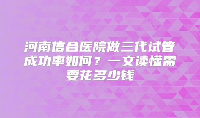 河南信合医院做三代试管成功率如何？一文读懂需要花多少钱