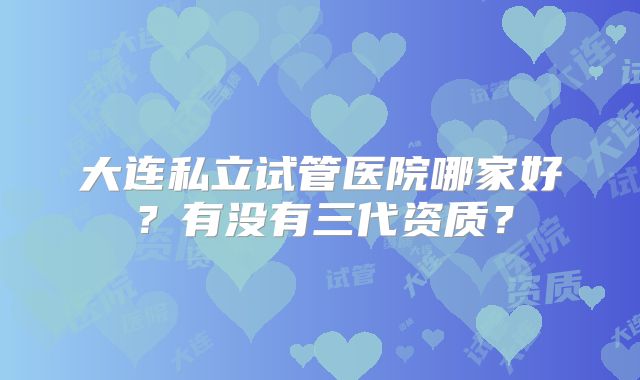 大连私立试管医院哪家好？有没有三代资质？