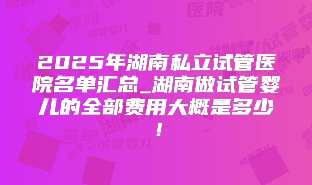 2025年湖南私立试管医院名单汇总_湖南做试管婴儿的全部费用大概是多少！