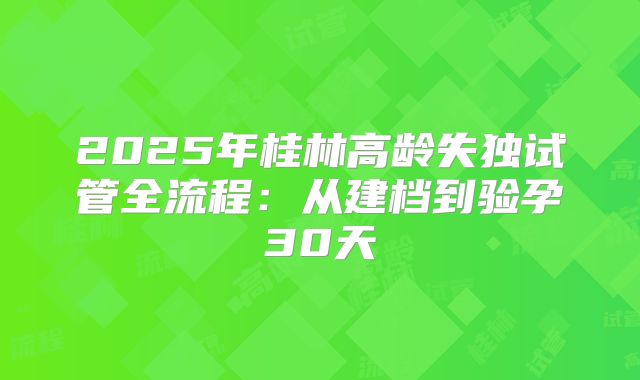 2025年桂林高龄失独试管全流程：从建档到验孕30天