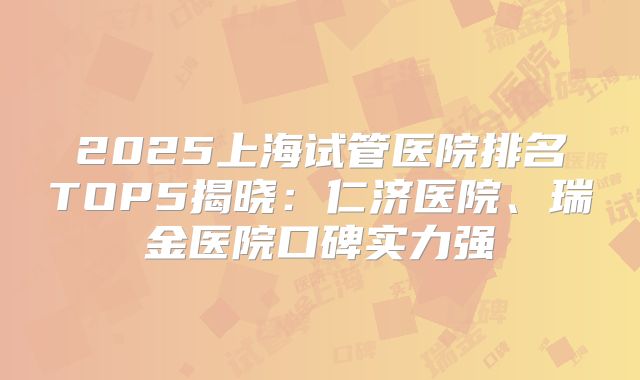 2025上海试管医院排名TOP5揭晓:仁济医院、瑞金医院口碑实力强