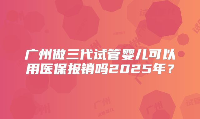 广州做三代试管婴儿可以用医保报销吗2025年？