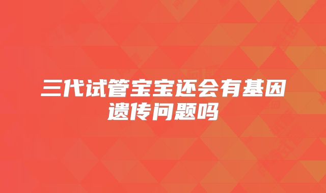 三代试管宝宝还会有基因遗传问题吗