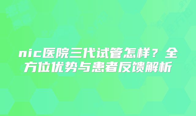 nic医院三代试管怎样？全方位优势与患者反馈解析