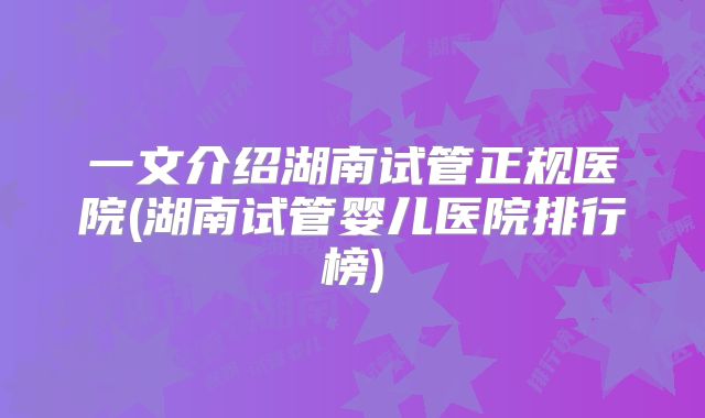 一文介绍湖南试管正规医院(湖南试管婴儿医院排行榜)