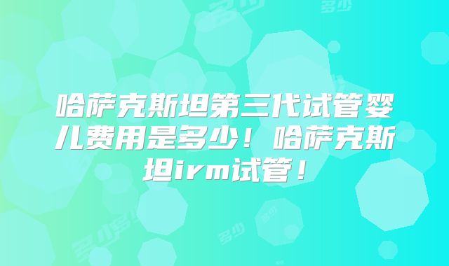 哈萨克斯坦第三代试管婴儿费用是多少！哈萨克斯坦irm试管！