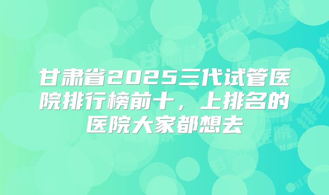 甘肃省2025三代试管医院排行榜前十，上排名的医院大家都想去