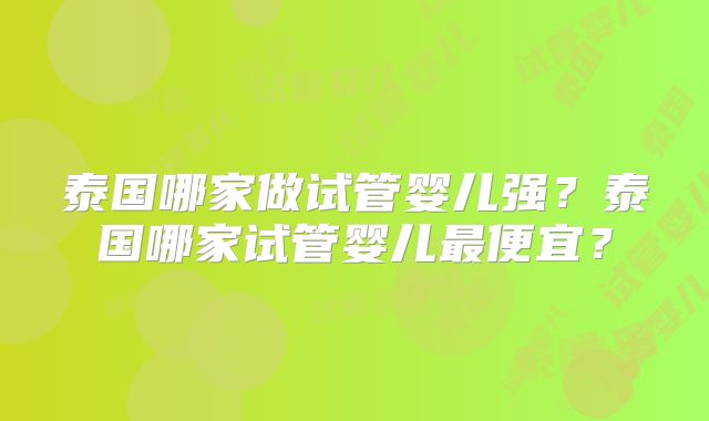 泰国哪家做试管婴儿强？泰国哪家试管婴儿最便宜？