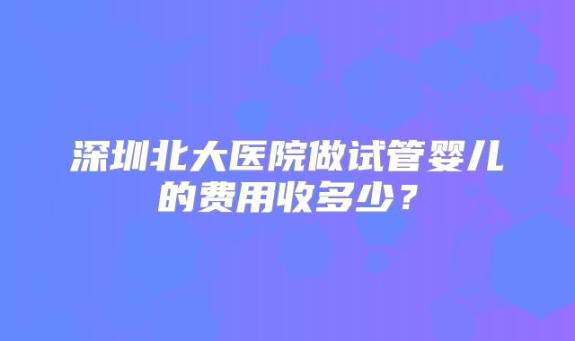 深圳北大医院做试管婴儿的费用收多少？