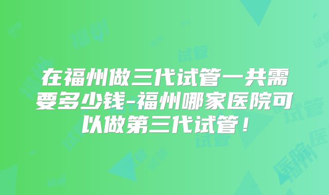 在福州做三代试管一共需要多少钱-福州哪家医院可以做第三代试管！