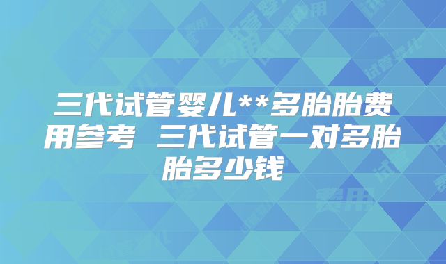 三代试管婴儿**多胎胎费用参考 三代试管一对多胎胎多少钱