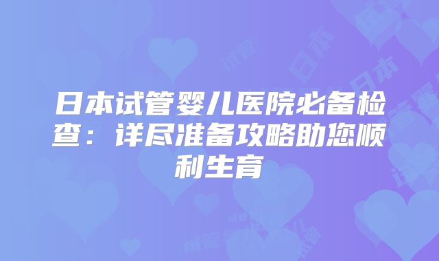 日本试管婴儿医院必备检查：详尽准备攻略助您顺利生育