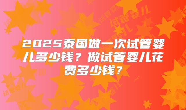 2025泰国做一次试管婴儿多少钱？做试管婴儿花费多少钱？