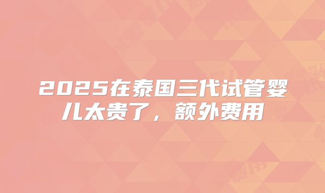 2025在泰国三代试管婴儿太贵了，额外费用
