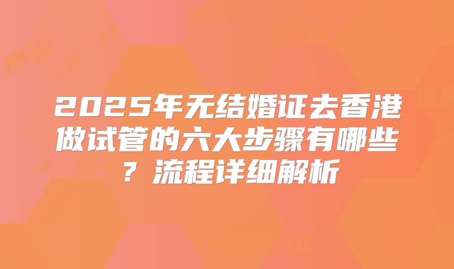 2025年无结婚证去香港做试管的六大步骤有哪些？流程详细解析