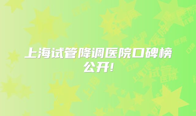 上海试管降调医院口碑榜公开!