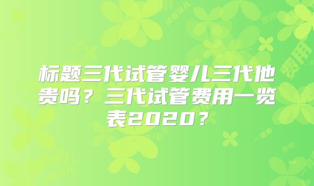 标题三代试管婴儿三代他贵吗?三代试管费用一览表2020?