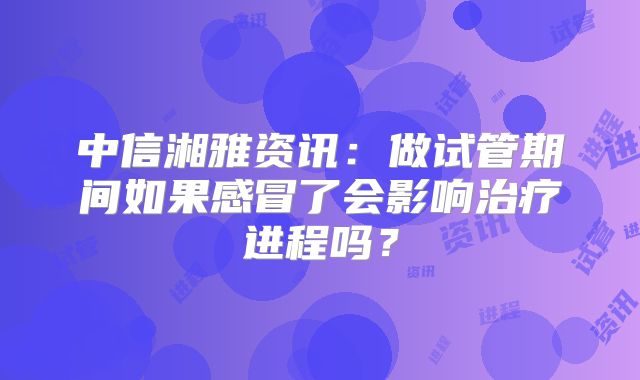 中信湘雅资讯：做试管期间如果感冒了会影响治疗进程吗？