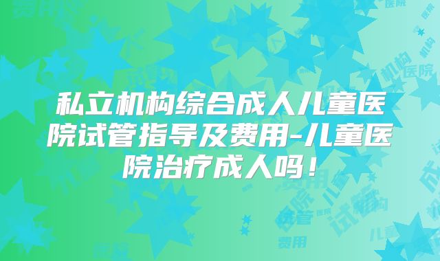 私立机构综合成人儿童医院试管指导及费用-儿童医院治疗成人吗!