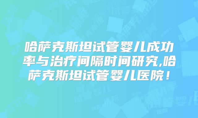 哈萨克斯坦试管婴儿成功率与治疗间隔时间研究,哈萨克斯坦试管婴儿医院！