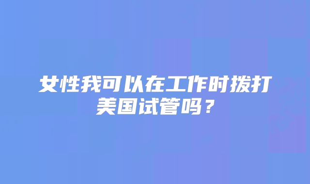 女性我可以在工作时拨打美国试管吗？